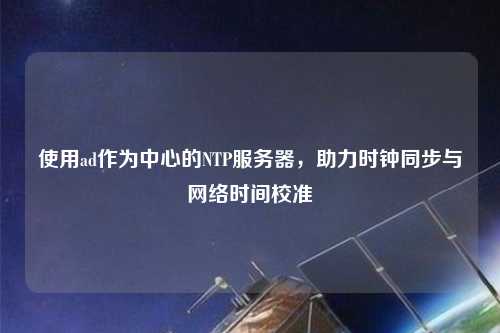 使用ad作為中心的NTP服務(wù)器，助力時(shí)鐘同步與網(wǎng)絡(luò )時(shí)間校準