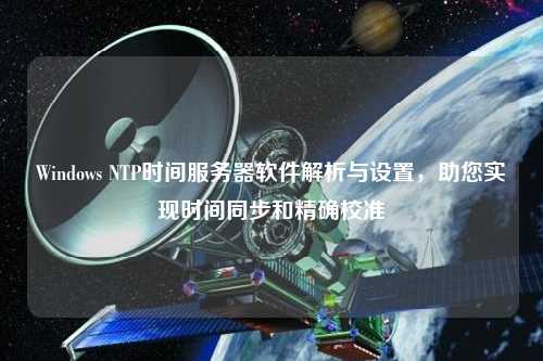 Windows NTP時(shí)間服務(wù)器軟件解析與設置，助您實(shí)現時(shí)間同步和精確校準