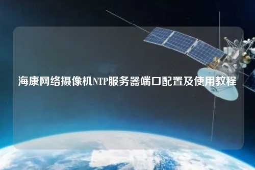 ?？稻W(wǎng)絡(luò )攝像機NTP服務(wù)器端口配置及使用教程